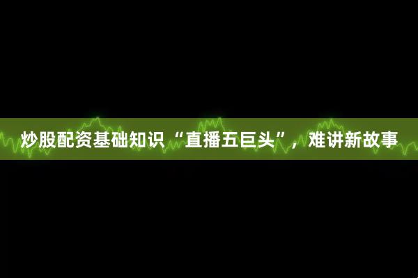 炒股配资基础知识 “直播五巨头”，难讲新故事