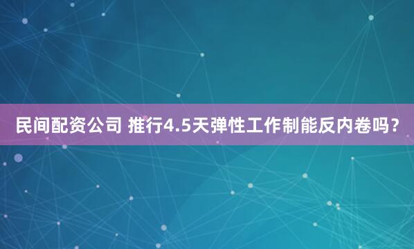 民间配资公司 推行4.5天弹性工作制能反内卷吗？