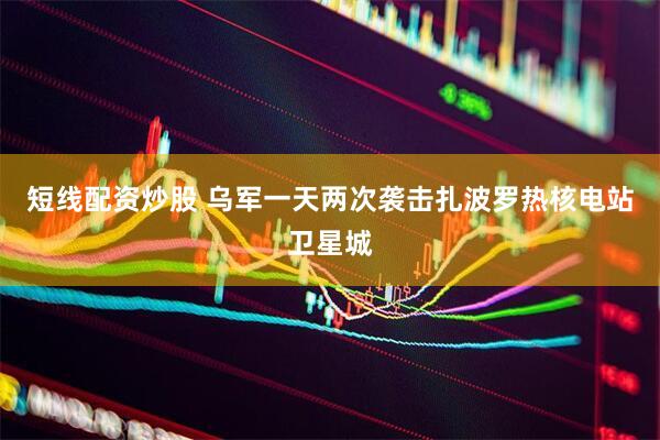 短线配资炒股 乌军一天两次袭击扎波罗热核电站卫星城