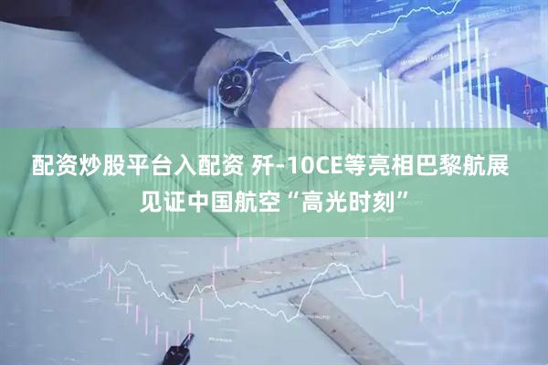 配资炒股平台入配资 歼-10CE等亮相巴黎航展 见证中国航空“高光时刻”