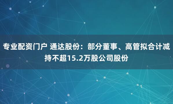 专业配资门户 通达股份：部分董事、高管拟合计减持不超15.2万股公司股份