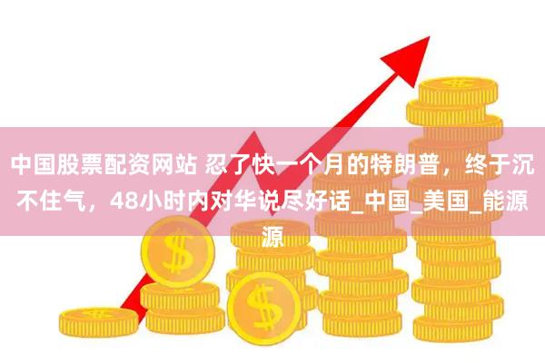 中国股票配资网站 忍了快一个月的特朗普，终于沉不住气，48小时内对华说尽好话_中国_美国_能源