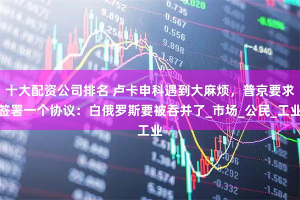 十大配资公司排名 卢卡申科遇到大麻烦，普京要求签署一个协议：白俄罗斯要被吞并了_市场_公民_工业