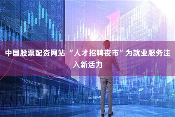 中国股票配资网站 “人才招聘夜市”为就业服务注入新活力