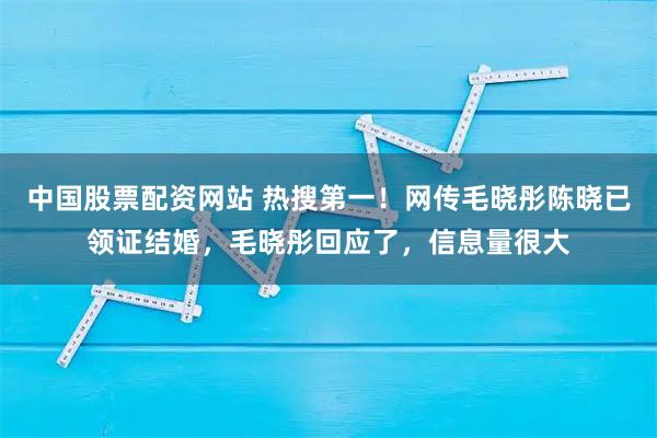 中国股票配资网站 热搜第一！网传毛晓彤陈晓已领证结婚，毛晓彤回应了，信息量很大