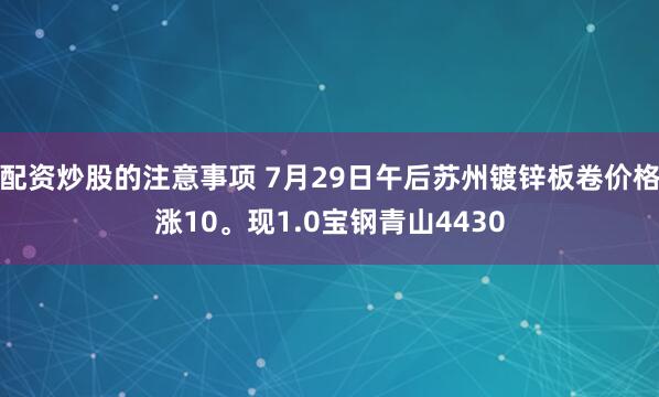 配资炒股的注意事项 7月29日午后苏州镀锌板卷价格涨10。现1.0宝钢青山4430