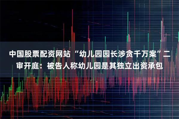 中国股票配资网站 “幼儿园园长涉贪千万案”二审开庭：被告人称幼儿园是其独立出资承包