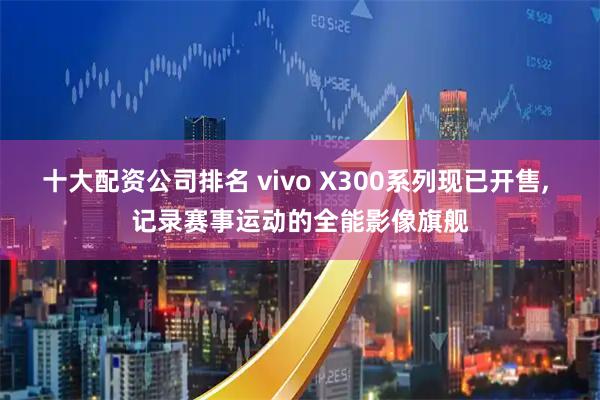 十大配资公司排名 vivo X300系列现已开售, 记录赛事运动的全能影像旗舰