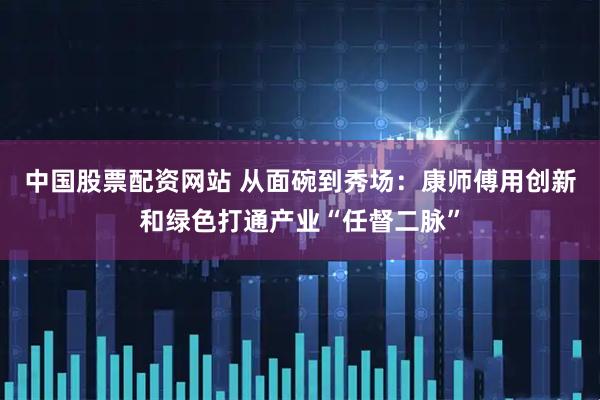 中国股票配资网站 从面碗到秀场：康师傅用创新和绿色打通产业“任督二脉”