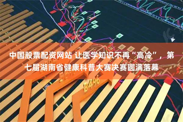 中国股票配资网站 让医学知识不再“高冷”，第七届湖南省健康科普大赛决赛圆满落幕