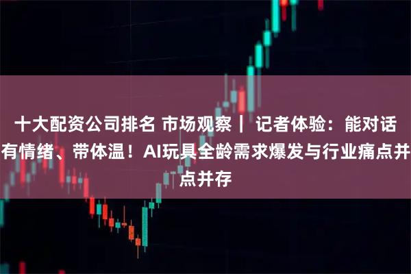 十大配资公司排名 市场观察｜ 记者体验：能对话、有情绪、带体温！AI玩具全龄需求爆发与行业痛点并存