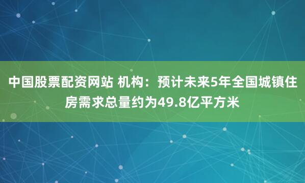 中国股票配资网站 机构：预计未来5年全国城镇住房需求总量约为49.8亿平方米
