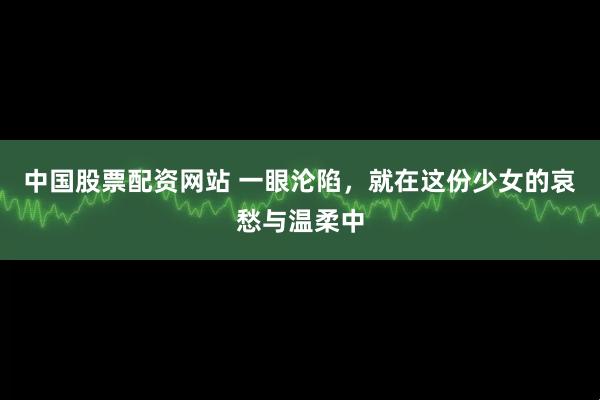 中国股票配资网站 一眼沦陷，就在这份少女的哀愁与温柔中