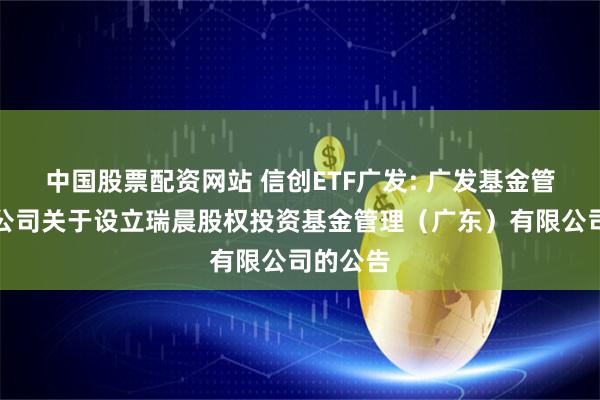 中国股票配资网站 信创ETF广发: 广发基金管理有限公司关于设立瑞晨股权投资基金管理（广东）有限公司的公告