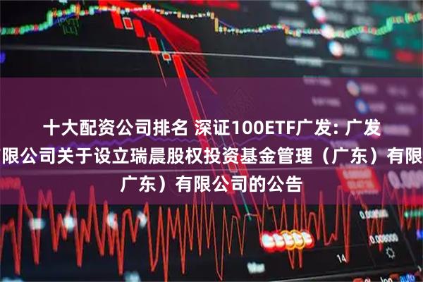 十大配资公司排名 深证100ETF广发: 广发基金管理有限公司关于设立瑞晨股权投资基金管理（广东）有限公司的公告