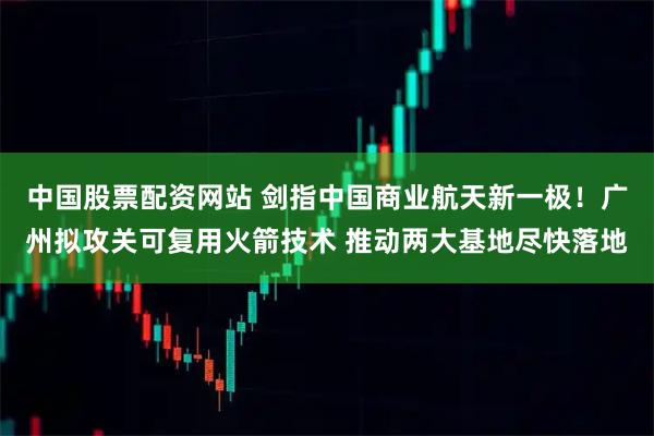 中国股票配资网站 剑指中国商业航天新一极！广州拟攻关可复用火箭技术 推动两大基地尽快落地