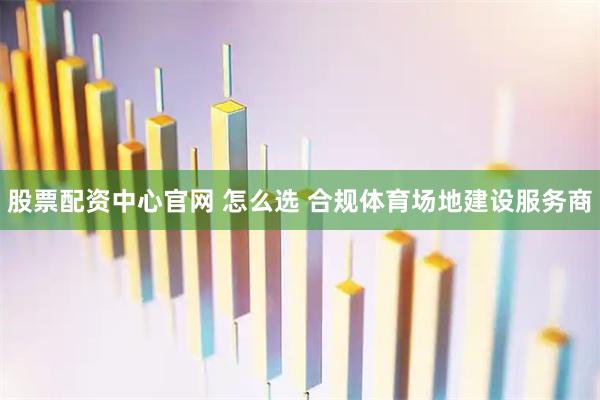 股票配资中心官网 怎么选 合规体育场地建设服务商