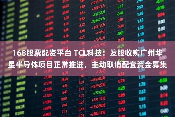 168股票配资平台 TCL科技：发股收购广州华星半导体项目正常推进，主动取消配套资金募集