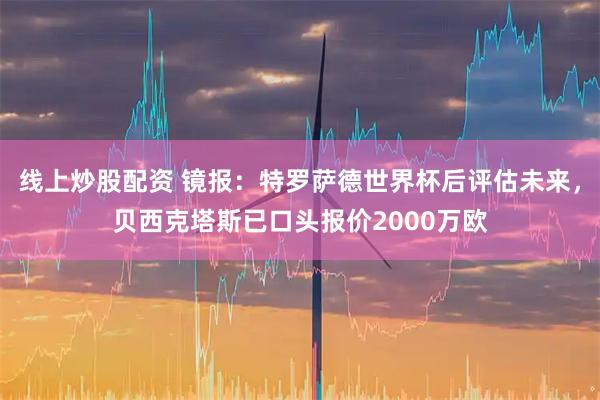 线上炒股配资 镜报：特罗萨德世界杯后评估未来，贝西克塔斯已口头报价2000万欧