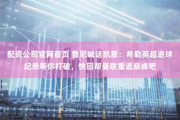 配资公司官网首页 鲁尼喊话凯恩：希勒英超进球纪录等你打破，快回帮曼联重返巅峰吧