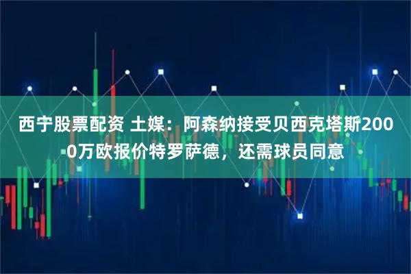 西宁股票配资 土媒：阿森纳接受贝西克塔斯2000万欧报价特罗萨德，还需球员同意