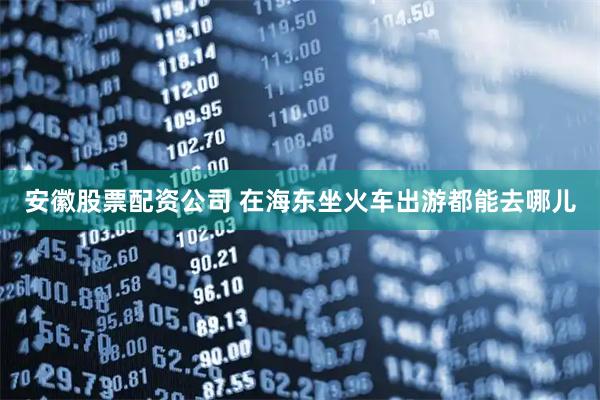 安徽股票配资公司 在海东坐火车出游都能去哪儿