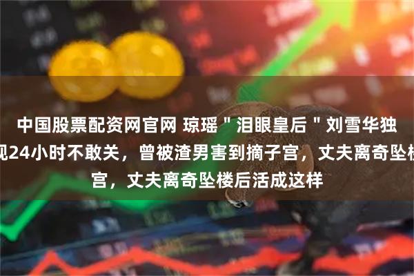 中国股票配资网官网 琼瑶＂泪眼皇后＂刘雪华独居现状：电视24小时不敢关，曾被渣男害到摘子宫，丈夫离奇坠楼后活成这样
