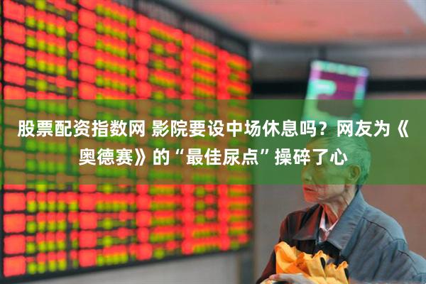 股票配资指数网 影院要设中场休息吗？网友为《奥德赛》的“最佳尿点”操碎了心